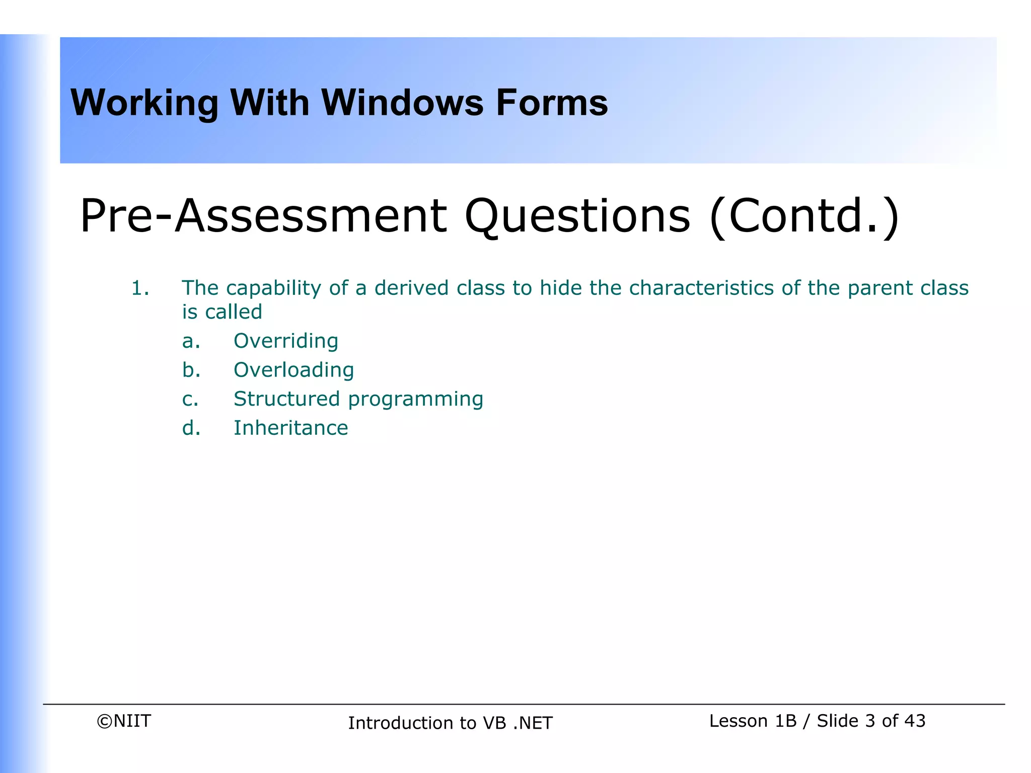 Working With Windows Forms


Pre-Assessment Questions (Contd.)
    1.   The capability of a derived class to hide the characteristics of the parent class
         is called
         a.    Overriding
         b.    Overloading
         c.    Structured programming
         d.    Inheritance




 ©NIIT                    Introduction to VB .NET              Lesson 1B / Slide 3 of 43
 