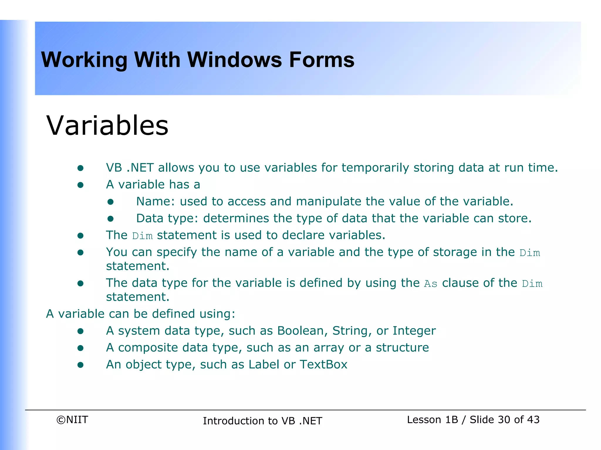 Working With Windows Forms


Variables
     •    VB .NET allows you to use variables for temporarily storing data at run time.
     •    A variable has a
          • Name: used to access and manipulate the value of the variable.
          • Data type: determines the type of data that the variable can store.
     • The Dim statement is used to declare variables.
     • You can specify the name of a variable and the type of storage in the Dim
          statement.
     • The data type for the variable is defined by using the As clause of the Dim
          statement.
A variable can be defined using:
     • A system data type, such as Boolean, String, or Integer
     • A composite data type, such as an array or a structure
     • An object type, such as Label or TextBox


 ©NIIT                    Introduction to VB .NET            Lesson 1B / Slide 30 of 43
 