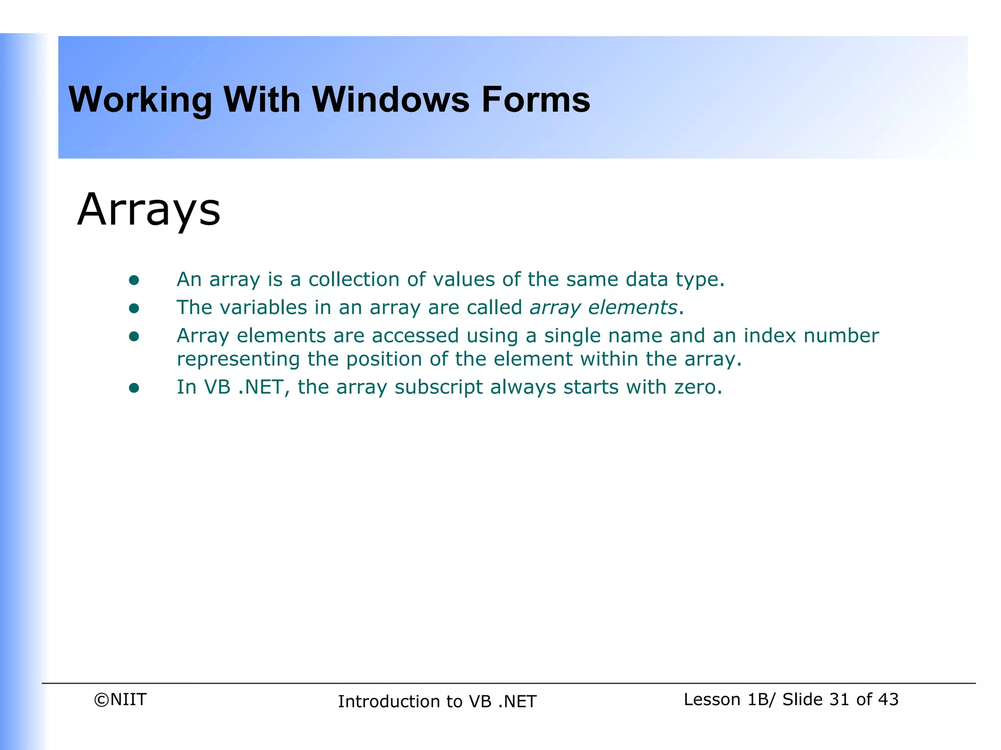 Working With Windows Forms


Arrays
    •    An array is a collection of values of the same data type.
    •    The variables in an array are called array elements.
    •    Array elements are accessed using a single name and an index number
         representing the position of the element within the array.
    •    In VB .NET, the array subscript always starts with zero.




 ©NIIT                  Introduction to VB .NET          Lesson 1B/ Slide 31 of 43
 