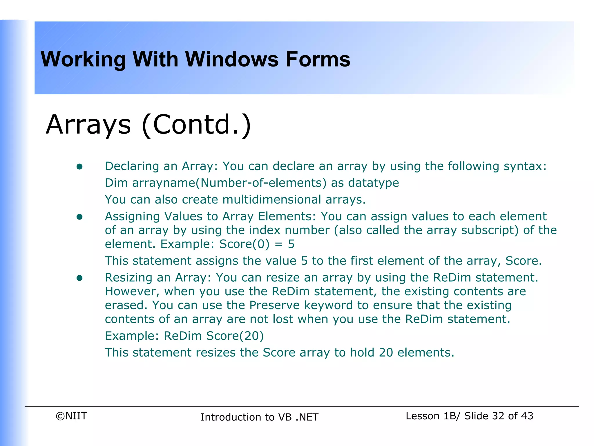 Working With Windows Forms


Arrays (Contd.)
    •    Declaring an Array: You can declare an array by using the following syntax:
         Dim arrayname(Number-of-elements) as datatype
         You can also create multidimensional arrays.
    •    Assigning Values to Array Elements: You can assign values to each element
         of an array by using the index number (also called the array subscript) of the
         element. Example: Score(0) = 5
         This statement assigns the value 5 to the first element of the array, Score.
    •    Resizing an Array: You can resize an array by using the ReDim statement.
         However, when you use the ReDim statement, the existing contents are
         erased. You can use the Preserve keyword to ensure that the existing
         contents of an array are not lost when you use the ReDim statement.
         Example: ReDim Score(20)
         This statement resizes the Score array to hold 20 elements.




 ©NIIT                   Introduction to VB .NET            Lesson 1B/ Slide 32 of 43
 