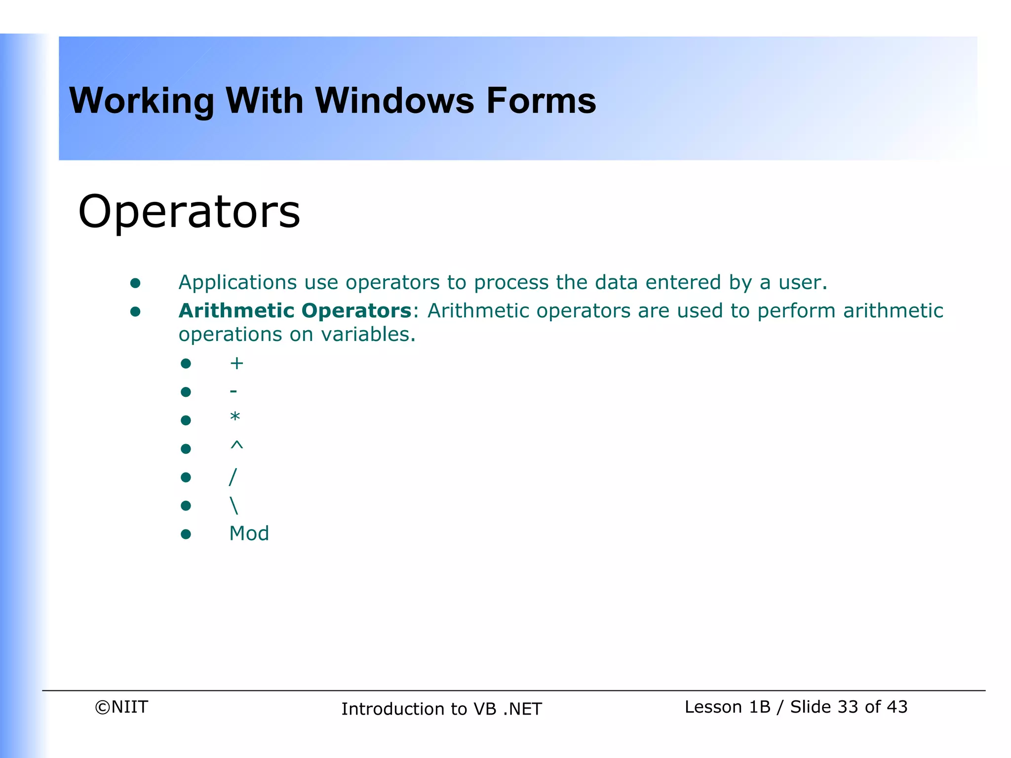 Working With Windows Forms


Operators
    •    Applications use operators to process the data entered by a user.
    •    Arithmetic Operators: Arithmetic operators are used to perform arithmetic
         operations on variables.
         • +
         • -
         • *
         • ^
         • /
         • 
         • Mod




 ©NIIT                  Introduction to VB .NET          Lesson 1B / Slide 33 of 43
 