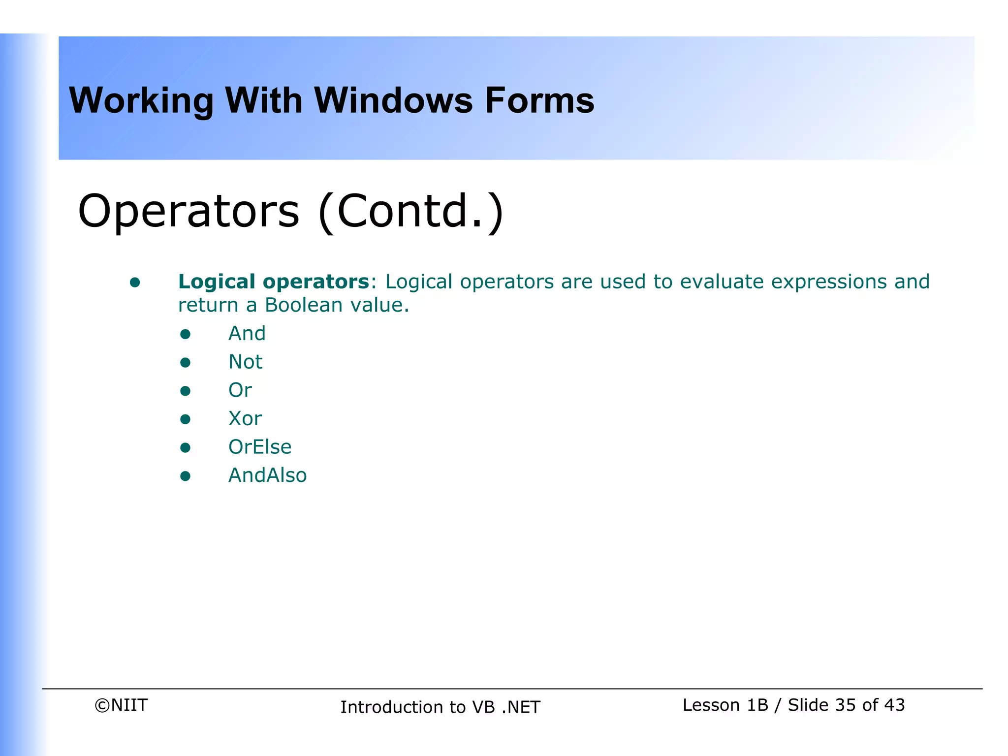 Working With Windows Forms


Operators (Contd.)
    •    Logical operators: Logical operators are used to evaluate expressions and
         return a Boolean value.
         • And
         • Not
         • Or
         • Xor
         • OrElse
         • AndAlso




 ©NIIT                  Introduction to VB .NET          Lesson 1B / Slide 35 of 43
 
