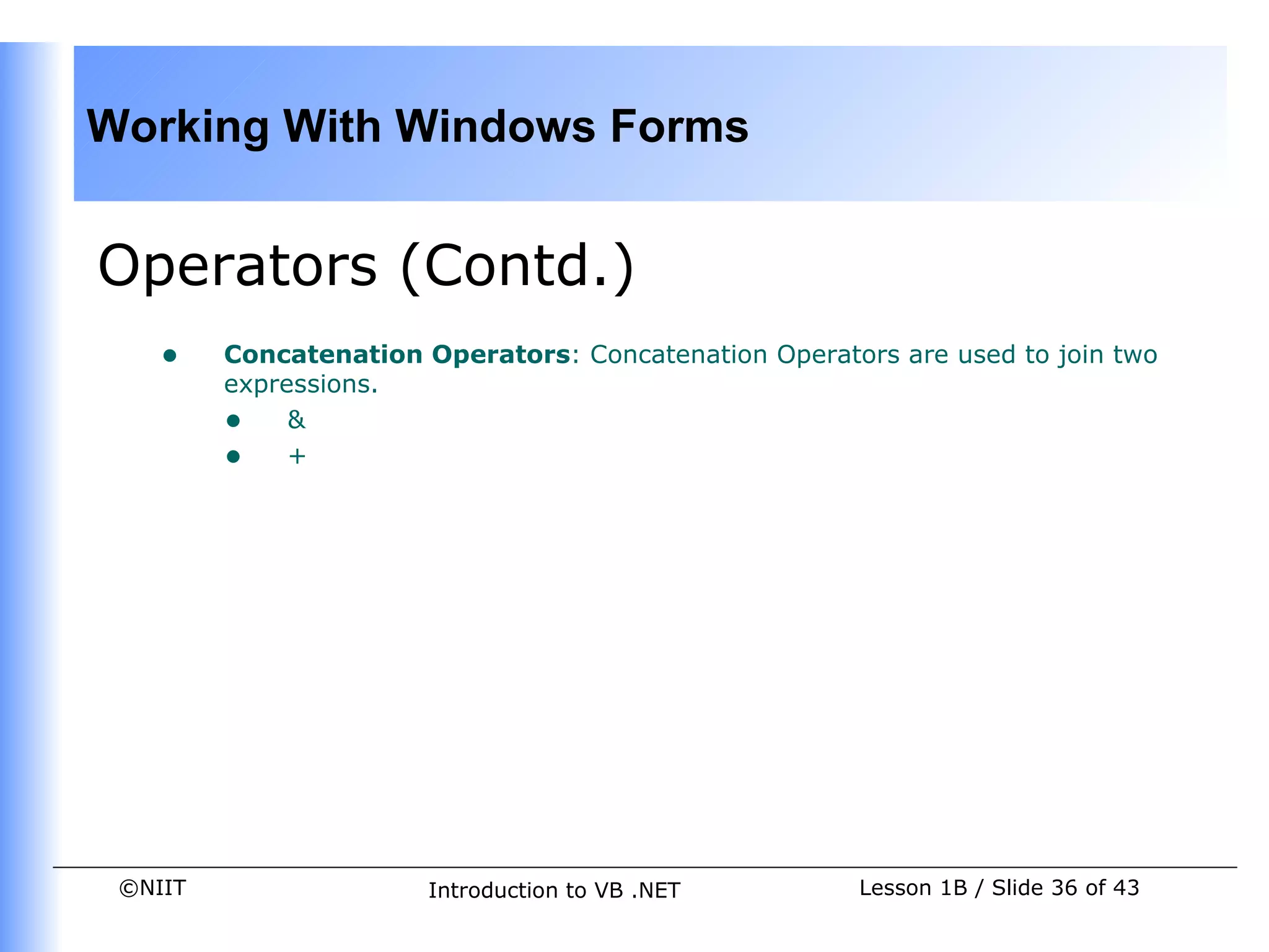 Working With Windows Forms


Operators (Contd.)
    •    Concatenation Operators: Concatenation Operators are used to join two
         expressions.
         • &
         • +




 ©NIIT                  Introduction to VB .NET        Lesson 1B / Slide 36 of 43
 