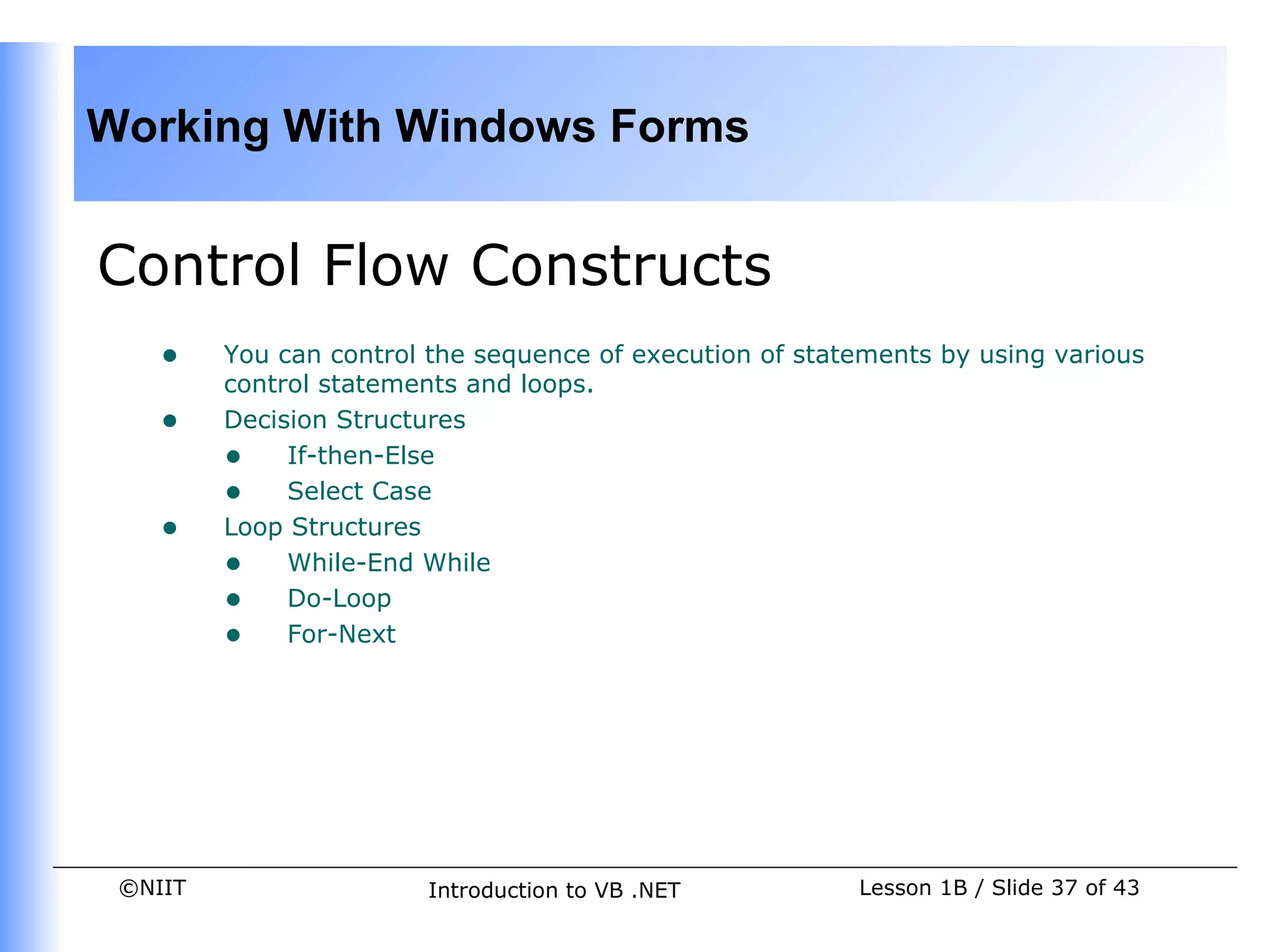 Working With Windows Forms


Control Flow Constructs
    •    You can control the sequence of execution of statements by using various
         control statements and loops.
    •    Decision Structures
         • If-then-Else
         • Select Case
    •    Loop Structures
         • While-End While
         • Do-Loop
         • For-Next




 ©NIIT                  Introduction to VB .NET           Lesson 1B / Slide 37 of 43
 