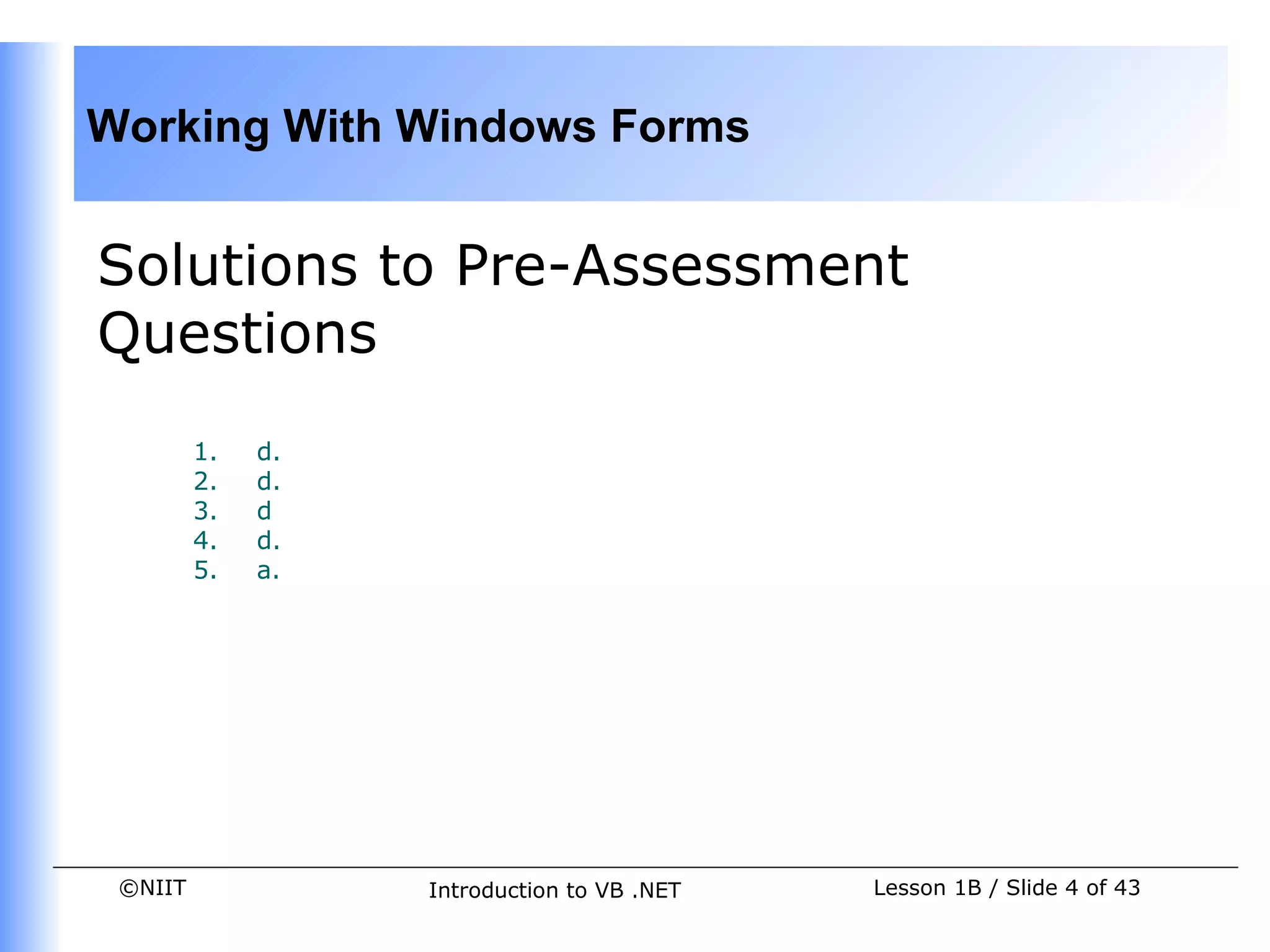 Working With Windows Forms


Solutions to Pre-Assessment
Questions
         1.   d.
         2.   d.
         3.   d
         4.   d.
         5.   a.




 ©NIIT             Introduction to VB .NET   Lesson 1B / Slide 4 of 43
 
