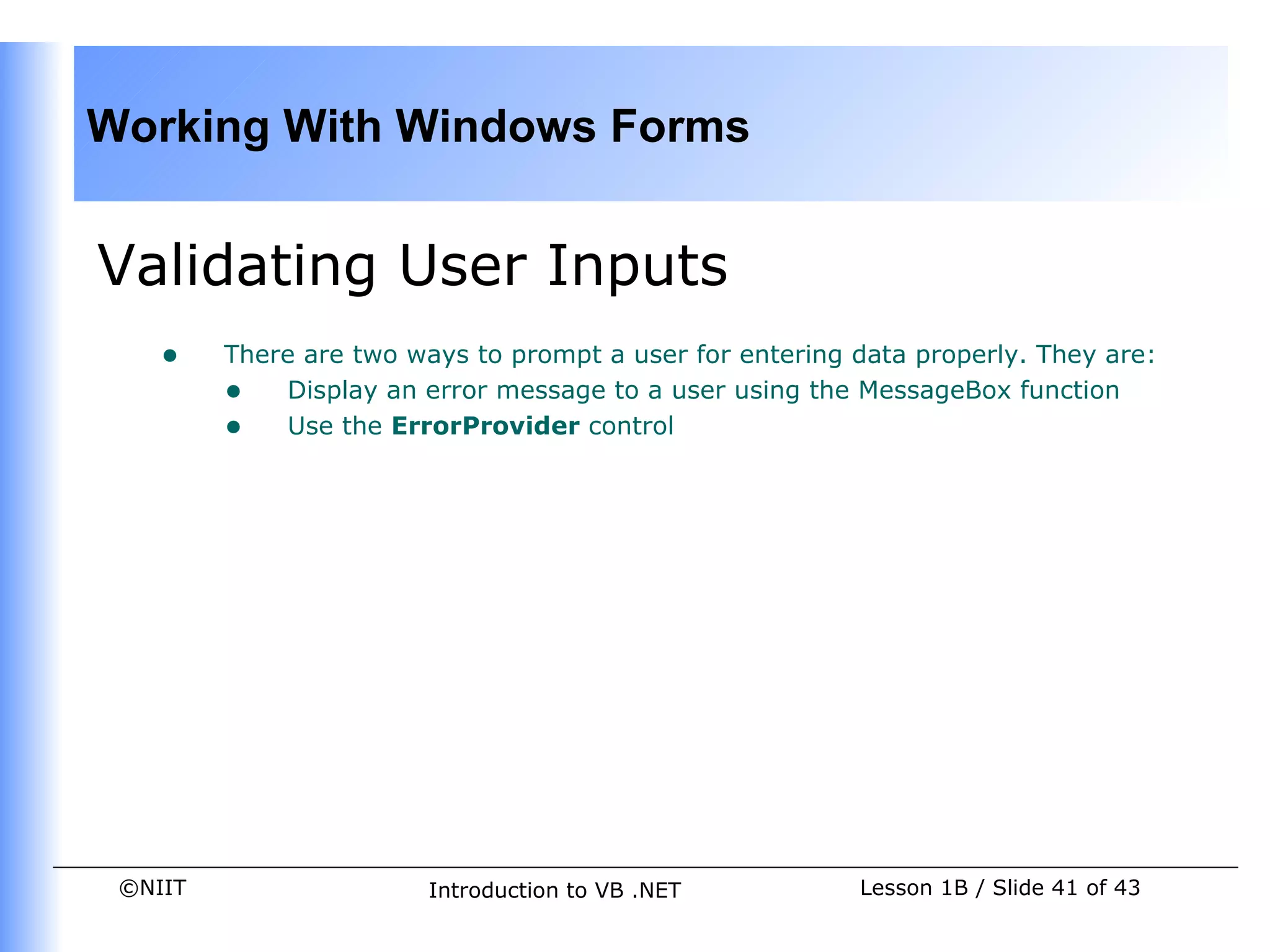Working With Windows Forms


Validating User Inputs
    •    There are two ways to prompt a user for entering data properly. They are:
         • Display an error message to a user using the MessageBox function
         • Use the ErrorProvider control




 ©NIIT                   Introduction to VB .NET          Lesson 1B / Slide 41 of 43
 