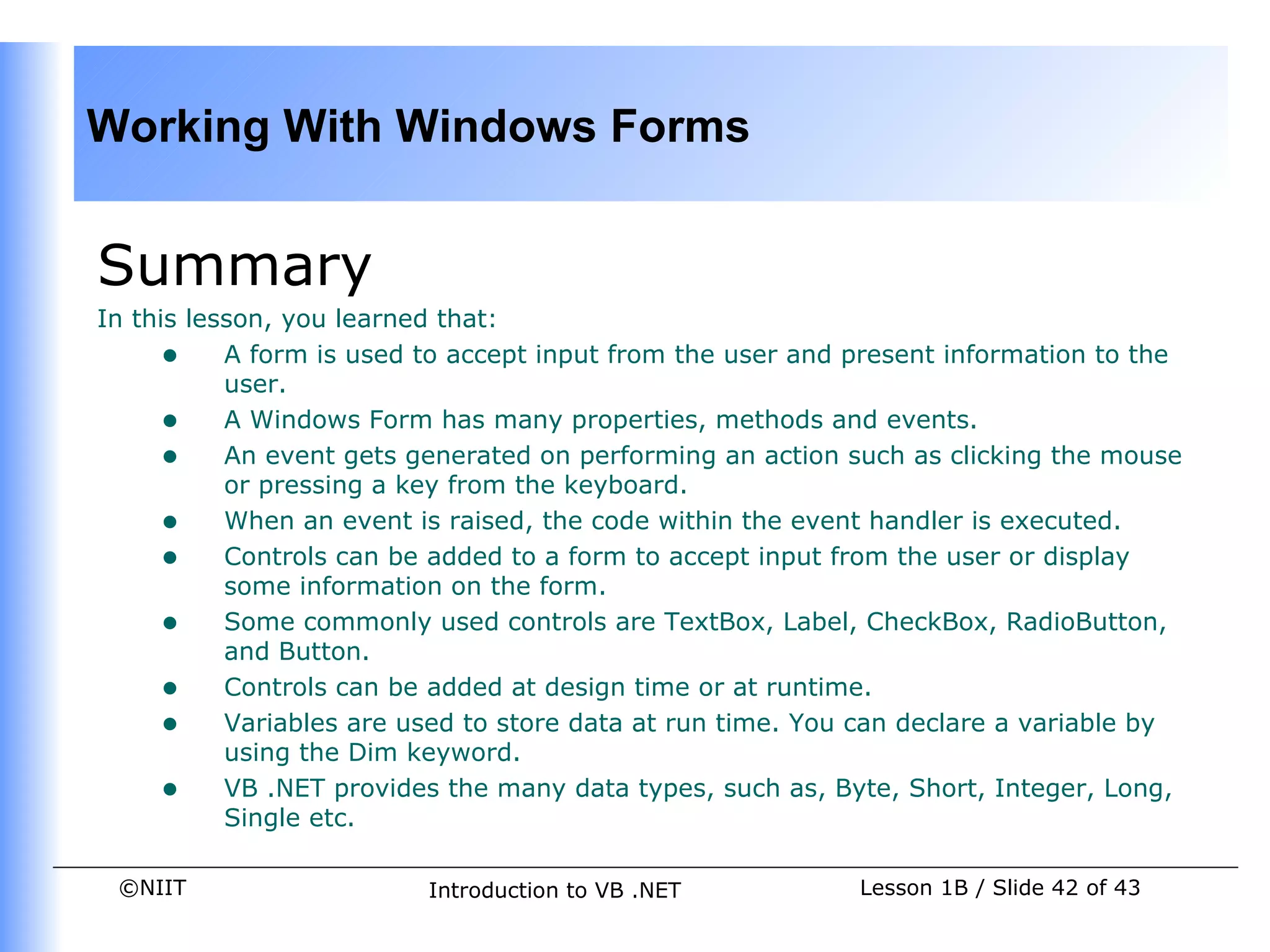 Working With Windows Forms


Summary
In this lesson, you learned that:
     • A form is used to accept input from the user and present information to the
           user.
     • A Windows Form has many properties, methods and events.
     • An event gets generated on performing an action such as clicking the mouse
           or pressing a key from the keyboard.
     • When an event is raised, the code within the event handler is executed.
     • Controls can be added to a form to accept input from the user or display
           some information on the form.
     • Some commonly used controls are TextBox, Label, CheckBox, RadioButton,
           and Button.
     • Controls can be added at design time or at runtime.
     • Variables are used to store data at run time. You can declare a variable by
           using the Dim keyword.
     • VB .NET provides the many data types, such as, Byte, Short, Integer, Long,
           Single etc.

 ©NIIT                   Introduction to VB .NET         Lesson 1B / Slide 42 of 43
 