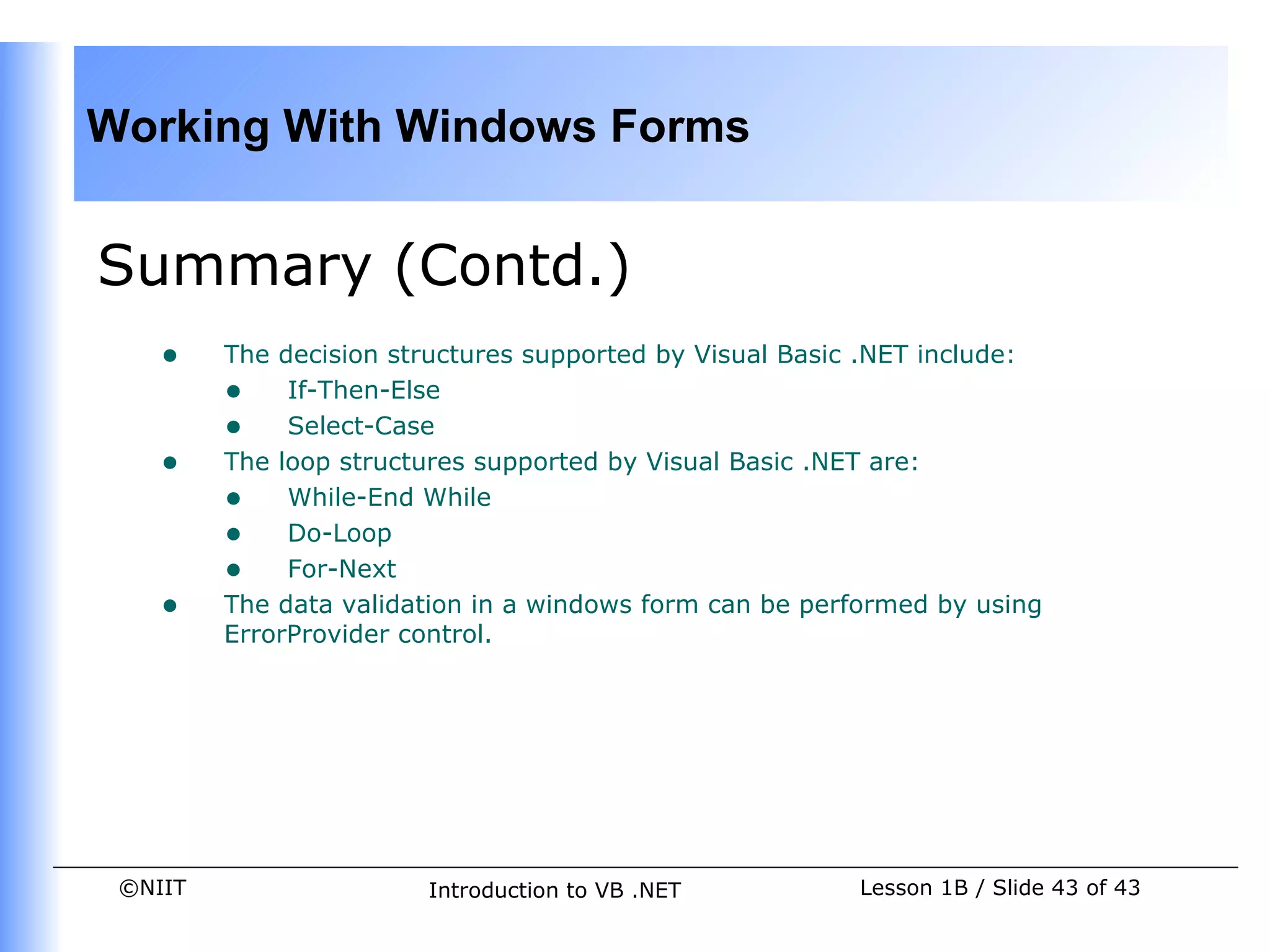 Working With Windows Forms


Summary (Contd.)
    •    The decision structures supported by Visual Basic .NET include:
         • If-Then-Else
         • Select-Case
    •    The loop structures supported by Visual Basic .NET are:
         • While-End While
         • Do-Loop
         • For-Next
    •    The data validation in a windows form can be performed by using
         ErrorProvider control.




 ©NIIT                  Introduction to VB .NET          Lesson 1B / Slide 43 of 43
 
