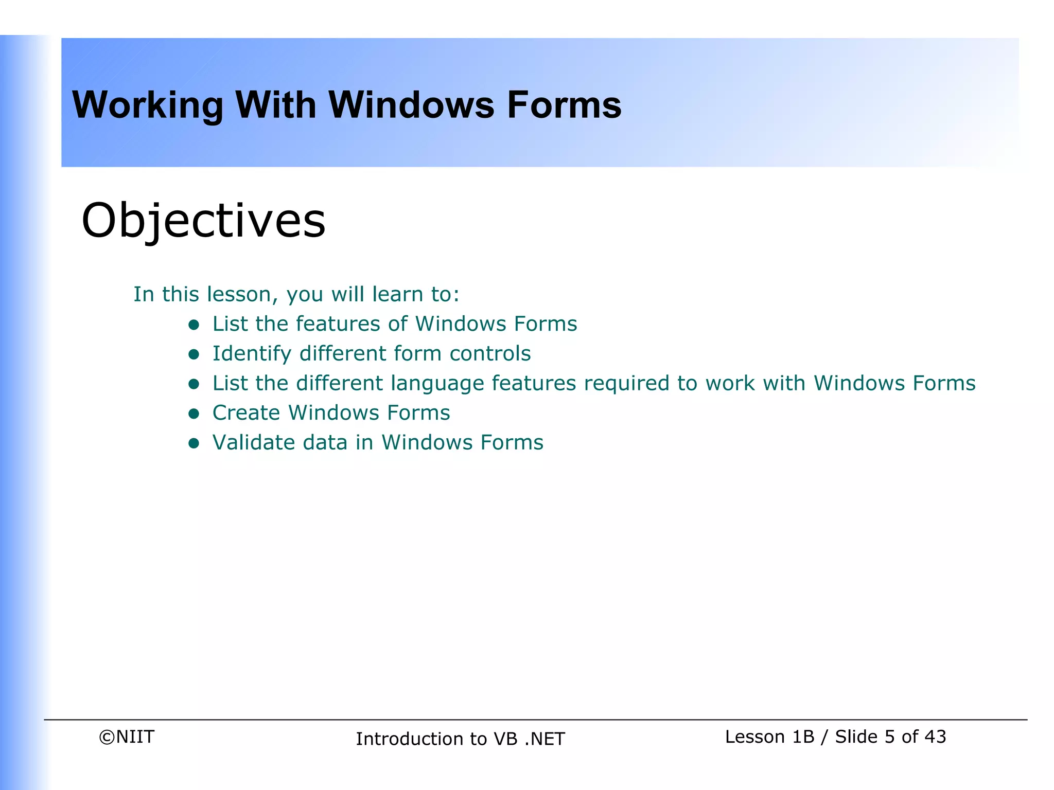 Working With Windows Forms


Objectives
    In this lesson, you will learn to:
         • List the features of Windows Forms
         • Identify different form controls
         • List the different language features required to work with Windows Forms
         • Create Windows Forms
         • Validate data in Windows Forms




 ©NIIT                  Introduction to VB .NET            Lesson 1B / Slide 5 of 43
 