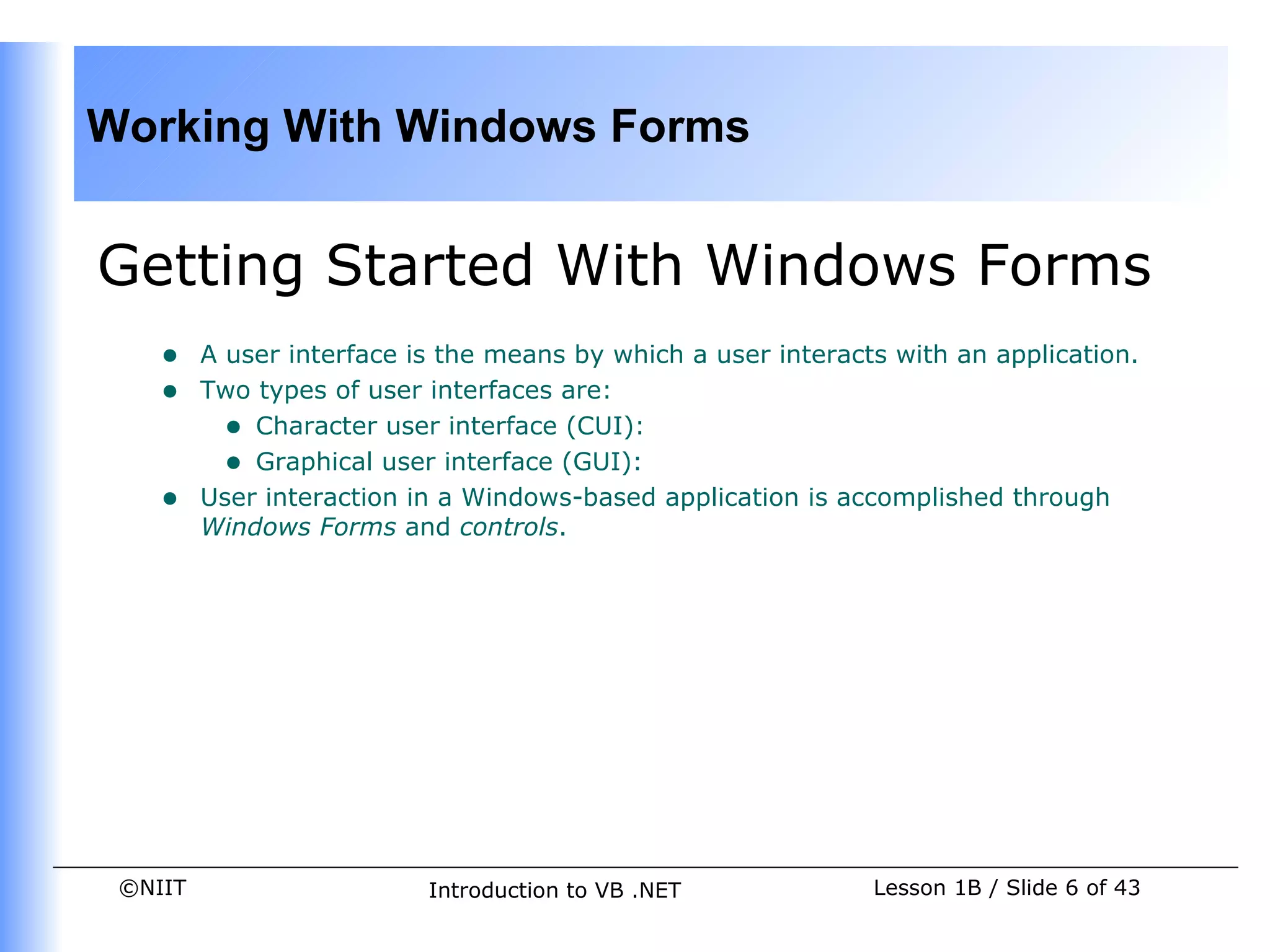 Working With Windows Forms


Getting Started With Windows Forms
    •    A user interface is the means by which a user interacts with an application.
    •    Two types of user interfaces are:
           • Character user interface (CUI):
           • Graphical user interface (GUI):
    •    User interaction in a Windows-based application is accomplished through
         Windows Forms and controls.




 ©NIIT                     Introduction to VB .NET             Lesson 1B / Slide 6 of 43
 