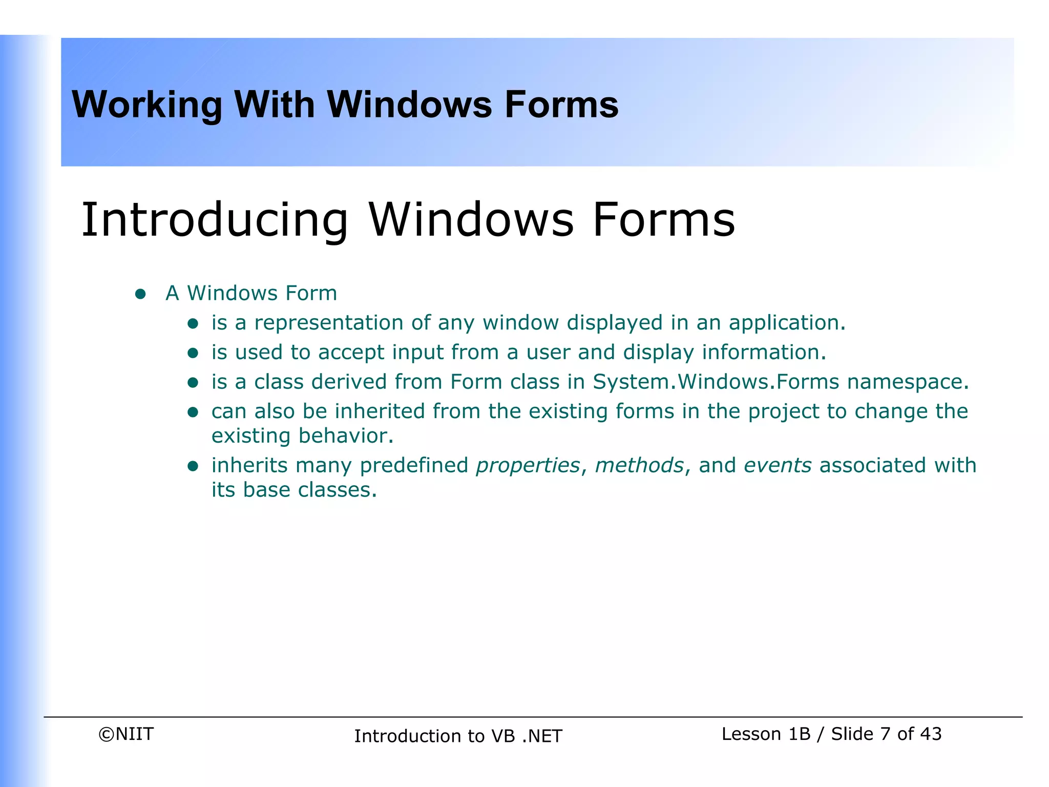 Working With Windows Forms


Introducing Windows Forms
    •    A Windows Form
           • is a representation of any window displayed in an application.
           • is used to accept input from a user and display information.
           • is a class derived from Form class in System.Windows.Forms namespace.
           • can also be inherited from the existing forms in the project to change the
             existing behavior.
           • inherits many predefined properties, methods, and events associated with
             its base classes.




 ©NIIT                     Introduction to VB .NET            Lesson 1B / Slide 7 of 43
 