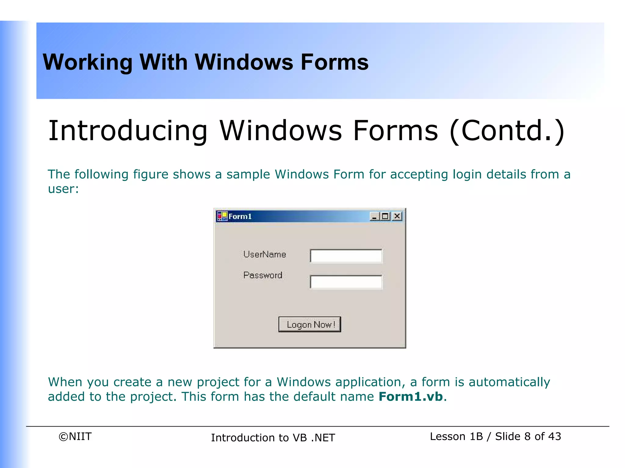 Working With Windows Forms


Introducing Windows Forms (Contd.)
The following figure shows a sample Windows Form for accepting login details from a
user:




When you create a new project for a Windows application, a form is automatically
added to the project. This form has the default name Form1.vb.


 ©NIIT                   Introduction to VB .NET            Lesson 1B / Slide 8 of 43
 