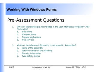 Working With Windows Forms


Pre-Assessment Questions
    1.   Which of the following is not included in the user interfaces provided by .NET
         framework?
         a.  Web forms
         b.  Windows forms
         c.  Console applications
         d.  Web services

    1.   Which of the following information is not stored in Assemblies?
         a.  Name of the assembly
         b.  Version number of the assembly
         c.  Security information
         d.  Type-safety checks




 ©NIIT                   Introduction to VB .NET             Lesson 1B / Slide 1 of 43
 