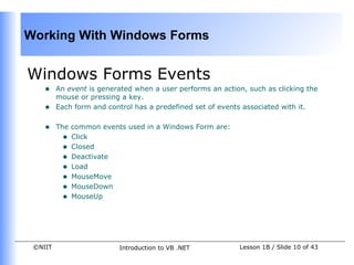 Working With Windows Forms


Windows Forms Events
    •    An event is generated when a user performs an action, such as clicking the
         mouse or pressing a key.
    •    Each form and control has a predefined set of events associated with it.


    •    The common events used in a Windows Form are:
           • Click
           • Closed
           • Deactivate
           • Load
           • MouseMove
           • MouseDown
           • MouseUp




 ©NIIT                    Introduction to VB .NET           Lesson 1B / Slide 10 of 43
 