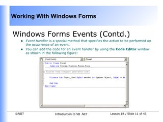 Working With Windows Forms


Windows Forms Events (Contd.)
    •    Event handler is a special method that specifies the action to be performed on
         the occurrence of an event.
    •    You can add the code for an event handler by using the Code Editor window
         as shown in the following figure:




 ©NIIT                     Introduction to VB .NET           Lesson 1B / Slide 11 of 43
 