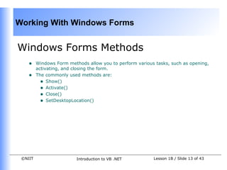 Working With Windows Forms


Windows Forms Methods
    •    Windows Form methods allow you to perform various tasks, such as opening,
         activating, and closing the form.
    •    The commonly used methods are:
           • Show()
           • Activate()
           • Close()
           • SetDesktopLocation()




 ©NIIT                    Introduction to VB .NET         Lesson 1B / Slide 13 of 43
 