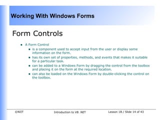 Working With Windows Forms


Form Controls
    •    A Form Control
           • is a component used to accept input from the user or display some
             information on the form.
           • has its own set of properties, methods, and events that makes it suitable
             for a particular task.
           • can be added to a Windows Form by dragging the control from the toolbox
             and placing it on the form at the required location.
           • can also be loaded on the Windows Form by double-clicking the control on
             the toolbox.




 ©NIIT                    Introduction to VB .NET           Lesson 1B / Slide 14 of 43
 