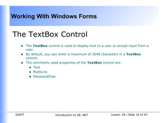 Working With Windows Forms


The TextBox Control
    •    The TextBox control is used to display text to a user or accept input from a
         user.
    •    By default, you can enter a maximum of 2048 characters in a TextBox
         control.
    •    The commonly used properties of the TextBox control are:
           • Text
           • MultiLine
           • PasswordChar




 ©NIIT                     Introduction to VB .NET           Lesson 1B / Slide 16 of 43
 