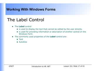 Working With Windows Forms


The Label Control
    •    The Label control
           • is used to display the text that cannot be edited by the user directly.
           • is used for providing information or description of another control on the
             Windows Form.
    •    The commonly used properties of the Label control are:
           • Text
           • AutoSize




 ©NIIT                     Introduction to VB .NET            Lesson 1B / Slide 17 of 43
 