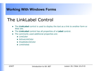 Working With Windows Forms


The LinkLabel Control
    •    The LinkLabel control is used to display the text as a link to another form or
         Web site.
    •    The LinkLabel control has all properties of a Label control.
    •    The commonly used additional properties are:
           • LinkColor
           • ActiveLinkColor
           • DisabledLinkColor
           • LinkVisited




 ©NIIT                     Introduction to VB .NET            Lesson 1B / Slide 18 of 43
 