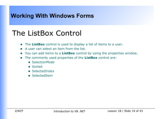 Working With Windows Forms


The ListBox Control
    •    The ListBox control is used to display a list of items to a user.
    •    A user can select an item from the list.
    •    You can add items to a ListBox control by using the properties window.
    •    The commonly used properties of the ListBox control are:
           • SelectionMode
           • Sorted
           • SelectedIndex
           • SelectedItem




 ©NIIT                    Introduction to VB .NET           Lesson 1B / Slide 19 of 43
 