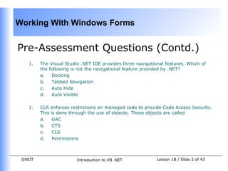 Working With Windows Forms


Pre-Assessment Questions (Contd.)
    1.   The Visual Studio .NET IDE provides three navigational features. Which of
         the following is not the navigational feature provided by .NET?
         a.   Docking
         b.   Tabbed Navigation
         c.   Auto Hide
         d.   Auto Visible

    1.   CLR enforces restrictions on managed code to provide Code Access Security.
         This is done through the use of objects. These objects are called
         a.    GAC
         b.    CTS
         c.    CLS
         d.    Permissions



 ©NIIT                   Introduction to VB .NET            Lesson 1B / Slide 2 of 43
 