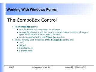Working With Windows Forms


The ComboBox Control
    •    The ComboBox control
           • is used to display a drop-down list of items.
           • is a combination of a text box in which a user enters an item and a drop-
             down list from which a user selects an item.
           • can be populated using the Properties window.
    •    The commonly used properties of the ComboBox control are:
           • Text
           • Sorted
           • SelectedIndex
           • SelectedItem




 ©NIIT                     Introduction to VB .NET           Lesson 1B / Slide 20 of 43
 