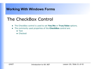 Working With Windows Forms


The CheckBox Control
    •    The CheckBox control is used to set Yes/No or True/false options.
    •    The commonly used properties of the CheckBox control are:
           • Text
           • Checked




 ©NIIT                    Introduction to VB .NET          Lesson 1B / Slide 21 of 43
 