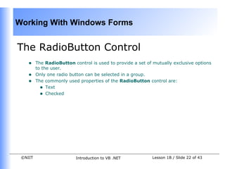 Working With Windows Forms


The RadioButton Control
    •    The RadioButton control is used to provide a set of mutually exclusive options
         to the user.
    •    Only one radio button can be selected in a group.
    •    The commonly used properties of the RadioButton control are:
           • Text
           • Checked




 ©NIIT                    Introduction to VB .NET           Lesson 1B / Slide 22 of 43
 