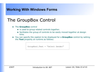 Working With Windows Forms


The GroupBox Control
    •    The GroupBox control
           • is used to group related controls together.
           • facilitates the group of controls to be easily moved together at design
             time.
    •    You can specify the caption to be displayed for a GroupBox control by setting
         the Text property at runtime as follows:


                     GroupBox1.Text = “Select Gender”




 ©NIIT                    Introduction to VB .NET           Lesson 1B / Slide 23 of 43
 