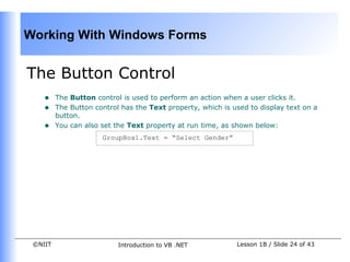 Working With Windows Forms


The Button Control
    •    The Button control is used to perform an action when a user clicks it.
    •    The Button control has the Text property, which is used to display text on a
         button.
    •    You can also set the Text property at run time, as shown below:
                      GroupBox1.Text = “Select Gender”




 ©NIIT                     Introduction to VB .NET           Lesson 1B / Slide 24 of 43
 