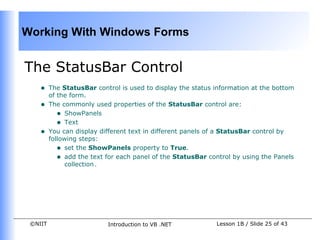 Working With Windows Forms


The StatusBar Control
    •    The StatusBar control is used to display the status information at the bottom
         of the form.
    •    The commonly used properties of the StatusBar control are:
            • ShowPanels
            • Text
    •    You can display different text in different panels of a StatusBar control by
         following steps:
            • set the ShowPanels property to True.
            • add the text for each panel of the StatusBar control by using the Panels
               collection.




 ©NIIT                     Introduction to VB .NET           Lesson 1B / Slide 25 of 43
 