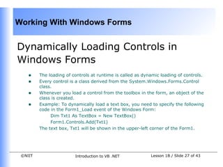 Working With Windows Forms


Dynamically Loading Controls in
Windows Forms
    •    The loading of controls at runtime is called as dynamic loading of controls.
    •    Every control is a class derived from the System.Windows.Forms.Control
         class.
    •    Whenever you load a control from the toolbox in the form, an object of the
         class is created.
    •    Example: To dynamically load a text box, you need to specify the following
         code in the Form1_Load event of the Windows Form:
              Dim Txt1 As TextBox = New TextBox()
              Form1.Controls.Add(Txt1)
         The text box, Txt1 will be shown in the upper-left corner of the Form1.




 ©NIIT                   Introduction to VB .NET            Lesson 1B / Slide 27 of 43
 