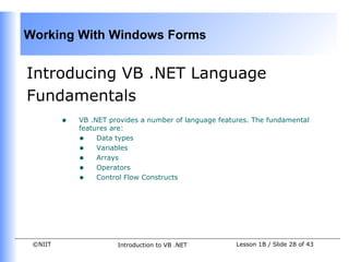 Working With Windows Forms


Introducing VB .NET Language
Fundamentals
         •   VB .NET provides a number of language features. The fundamental
             features are:
             • Data types
             • Variables
             • Arrays
             • Operators
             • Control Flow Constructs




 ©NIIT                 Introduction to VB .NET          Lesson 1B / Slide 28 of 43
 