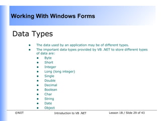 Working With Windows Forms
                                
                                

Data Types
         •   The data used by an application may be of different types.
         •   The important data types provided by VB .NET to store different types
             of data are:
             • Byte
             • Short
     
             • Integer
             • Long (long integer)
             • Single
             • Double
             • Decimal
             • Boolean
             • Char
             • String
             • Date
             • Object
 ©NIIT                  Introduction to VB .NET           Lesson 1B / Slide 29 of 43
 