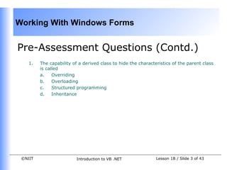 Working With Windows Forms


Pre-Assessment Questions (Contd.)
    1.   The capability of a derived class to hide the characteristics of the parent class
         is called
         a.    Overriding
         b.    Overloading
         c.    Structured programming
         d.    Inheritance




 ©NIIT                    Introduction to VB .NET              Lesson 1B / Slide 3 of 43
 