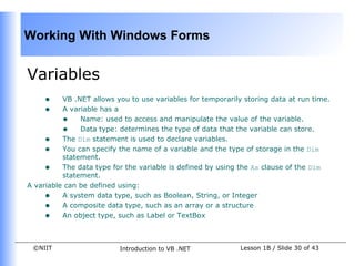 Working With Windows Forms


Variables
     •    VB .NET allows you to use variables for temporarily storing data at run time.
     •    A variable has a
          • Name: used to access and manipulate the value of the variable.
          • Data type: determines the type of data that the variable can store.
     • The Dim statement is used to declare variables.
     • You can specify the name of a variable and the type of storage in the Dim
          statement.
     • The data type for the variable is defined by using the As clause of the Dim
          statement.
A variable can be defined using:
     • A system data type, such as Boolean, String, or Integer
     • A composite data type, such as an array or a structure
     • An object type, such as Label or TextBox


 ©NIIT                    Introduction to VB .NET            Lesson 1B / Slide 30 of 43
 