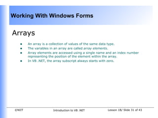 Working With Windows Forms


Arrays
    •    An array is a collection of values of the same data type.
    •    The variables in an array are called array elements.
    •    Array elements are accessed using a single name and an index number
         representing the position of the element within the array.
    •    In VB .NET, the array subscript always starts with zero.




 ©NIIT                  Introduction to VB .NET          Lesson 1B/ Slide 31 of 43
 