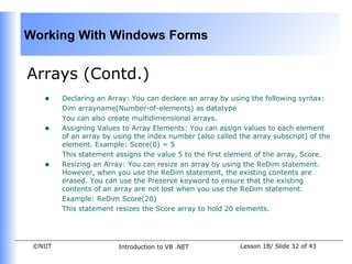 Working With Windows Forms


Arrays (Contd.)
    •    Declaring an Array: You can declare an array by using the following syntax:
         Dim arrayname(Number-of-elements) as datatype
         You can also create multidimensional arrays.
    •    Assigning Values to Array Elements: You can assign values to each element
         of an array by using the index number (also called the array subscript) of the
         element. Example: Score(0) = 5
         This statement assigns the value 5 to the first element of the array, Score.
    •    Resizing an Array: You can resize an array by using the ReDim statement.
         However, when you use the ReDim statement, the existing contents are
         erased. You can use the Preserve keyword to ensure that the existing
         contents of an array are not lost when you use the ReDim statement.
         Example: ReDim Score(20)
         This statement resizes the Score array to hold 20 elements.




 ©NIIT                   Introduction to VB .NET            Lesson 1B/ Slide 32 of 43
 