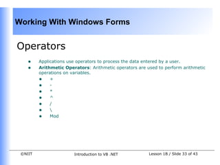 Working With Windows Forms


Operators
    •    Applications use operators to process the data entered by a user.
    •    Arithmetic Operators: Arithmetic operators are used to perform arithmetic
         operations on variables.
         • +
         • -
         • *
         • ^
         • /
         • 
         • Mod




 ©NIIT                  Introduction to VB .NET          Lesson 1B / Slide 33 of 43
 