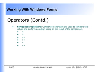 Working With Windows Forms


Operators (Contd.)
    •    Comparison Operators: Comparison operators are used to compare two
         values and perform an action based on the result of the comparison.
         • <
         • >
         • <=
         • >=
         • =
         • <>




 ©NIIT                 Introduction to VB .NET        Lesson 1B / Slide 34 of 43
 
