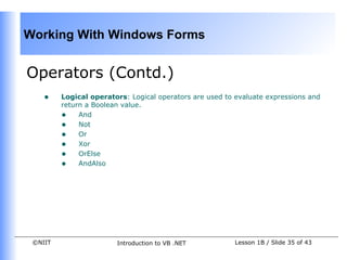 Working With Windows Forms


Operators (Contd.)
    •    Logical operators: Logical operators are used to evaluate expressions and
         return a Boolean value.
         • And
         • Not
         • Or
         • Xor
         • OrElse
         • AndAlso




 ©NIIT                  Introduction to VB .NET          Lesson 1B / Slide 35 of 43
 