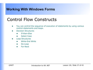 Working With Windows Forms


Control Flow Constructs
    •    You can control the sequence of execution of statements by using various
         control statements and loops.
    •    Decision Structures
         • If-then-Else
         • Select Case
    •    Loop Structures
         • While-End While
         • Do-Loop
         • For-Next




 ©NIIT                  Introduction to VB .NET           Lesson 1B / Slide 37 of 43
 