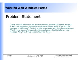 Working With Windows Forms


Problem Statement

    Create an application to accept a user name and a password through a startup
    screen. The application should check whether the login name is “sa” and the
    password is “callcenter”. The user should be provided with three logon attempts.
    After three unsuccessful logon attempts, application should display an error
    message. Also, the stratup screen should be closed.




 ©NIIT                   Introduction to VB .NET           Lesson 1B / Slide 39 of 43
 