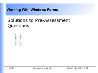 Working With Windows Forms


Solutions to Pre-Assessment
Questions
         1.   d.
         2.   d.
         3.   d
         4.   d.
         5.   a.




 ©NIIT             Introduction to VB .NET   Lesson 1B / Slide 4 of 43
 
