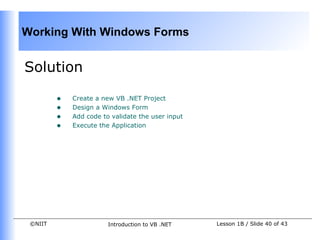 Working With Windows Forms


Solution

         •   Create a new VB .NET Project
         •   Design a Windows Form
         •   Add code to validate the user input
         •   Execute the Application




 ©NIIT                  Introduction to VB .NET    Lesson 1B / Slide 40 of 43
 
