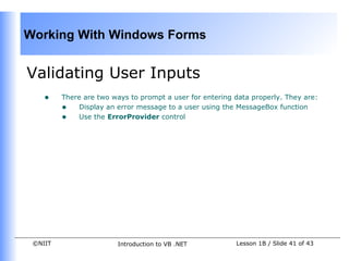 Working With Windows Forms


Validating User Inputs
    •    There are two ways to prompt a user for entering data properly. They are:
         • Display an error message to a user using the MessageBox function
         • Use the ErrorProvider control




 ©NIIT                   Introduction to VB .NET          Lesson 1B / Slide 41 of 43
 