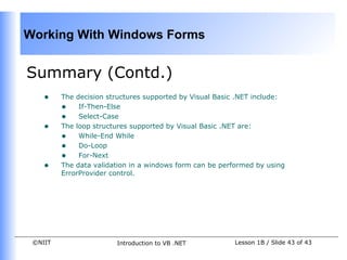 Working With Windows Forms


Summary (Contd.)
    •    The decision structures supported by Visual Basic .NET include:
         • If-Then-Else
         • Select-Case
    •    The loop structures supported by Visual Basic .NET are:
         • While-End While
         • Do-Loop
         • For-Next
    •    The data validation in a windows form can be performed by using
         ErrorProvider control.




 ©NIIT                  Introduction to VB .NET          Lesson 1B / Slide 43 of 43
 