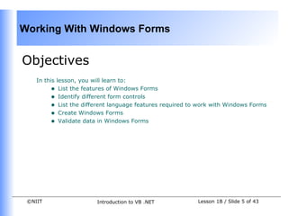 Working With Windows Forms


Objectives
    In this lesson, you will learn to:
         • List the features of Windows Forms
         • Identify different form controls
         • List the different language features required to work with Windows Forms
         • Create Windows Forms
         • Validate data in Windows Forms




 ©NIIT                  Introduction to VB .NET            Lesson 1B / Slide 5 of 43
 