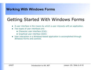 Working With Windows Forms


Getting Started With Windows Forms
    •    A user interface is the means by which a user interacts with an application.
    •    Two types of user interfaces are:
           • Character user interface (CUI):
           • Graphical user interface (GUI):
    •    User interaction in a Windows-based application is accomplished through
         Windows Forms and controls.




 ©NIIT                     Introduction to VB .NET             Lesson 1B / Slide 6 of 43
 